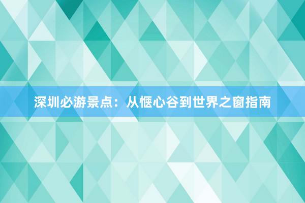 深圳必游景点：从惬心谷到世界之窗指南