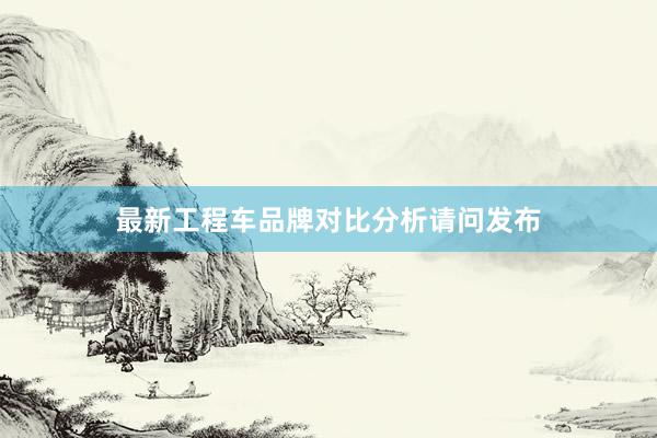 最新工程车品牌对比分析请问发布