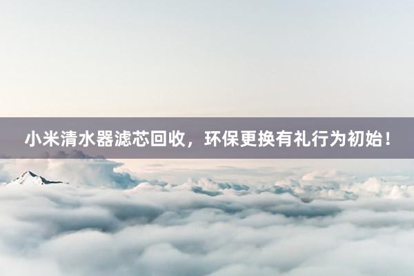 小米清水器滤芯回收，环保更换有礼行为初始！
