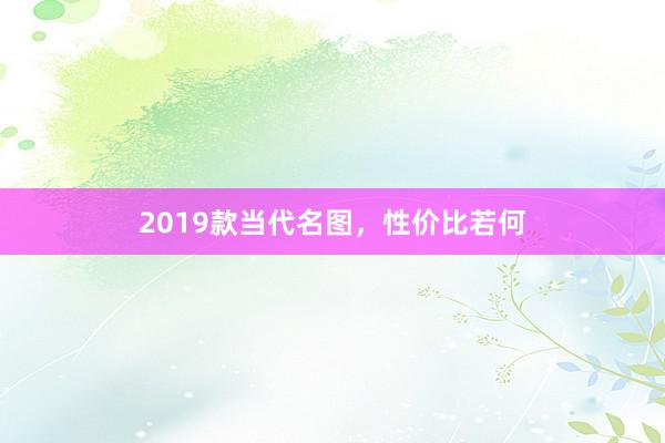 2019款当代名图，性价比若何