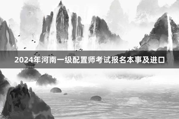 2024年河南一级配置师考试报名本事及进口