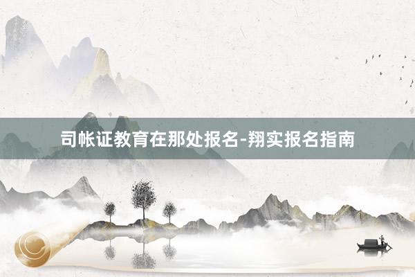 司帐证教育在那处报名-翔实报名指南
