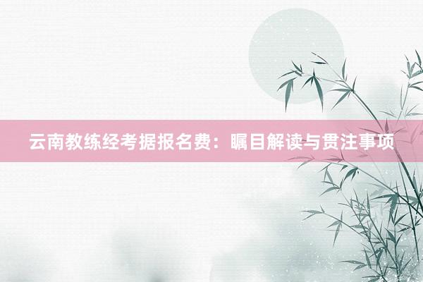 云南教练经考据报名费：瞩目解读与贯注事项
